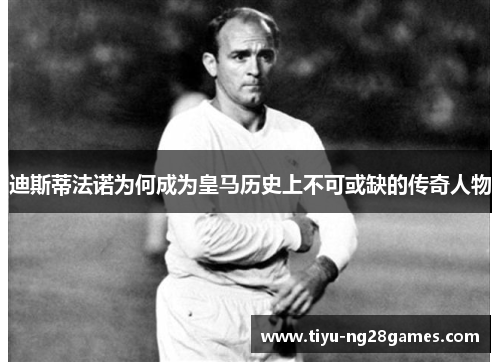 迪斯蒂法诺为何成为皇马历史上不可或缺的传奇人物 迪斯蒂法诺为何成为皇马历史上不可或缺的传奇人物