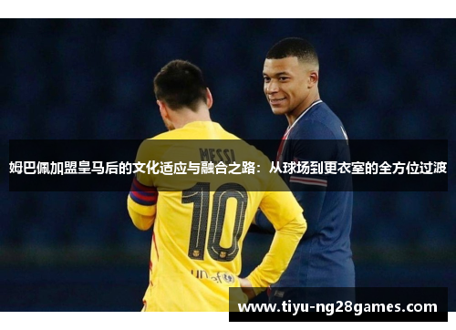 姆巴佩加盟皇马后的文化适应与融合之路：从球场到更衣室的全方位过渡